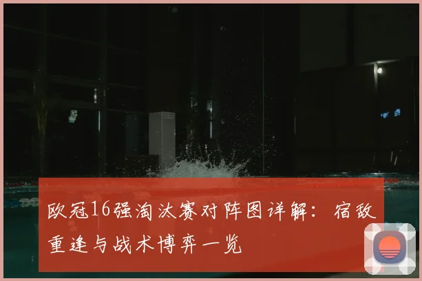 欧冠16强淘汰赛对阵图详解：宿敌重逢与战术博弈一览