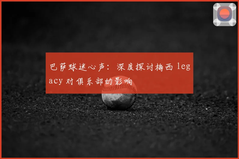 巴萨球迷心声：深度探讨梅西 legacy 对俱乐部的影响