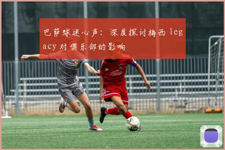 巴萨球迷心声：深度探讨梅西 legacy 对俱乐部的影响