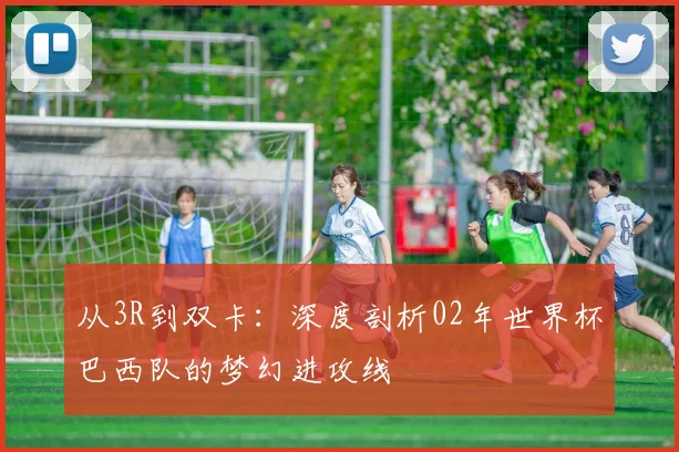 从3R到双卡：深度剖析02年世界杯巴西队的梦幻进攻线