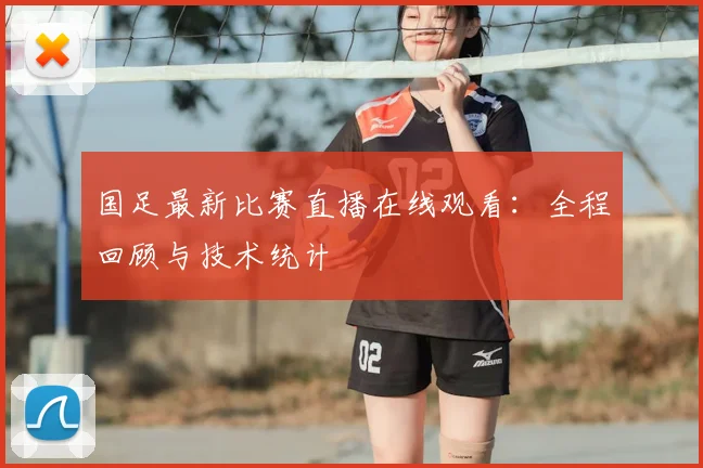 国足最新比赛直播在线观看：全程回顾与技术统计