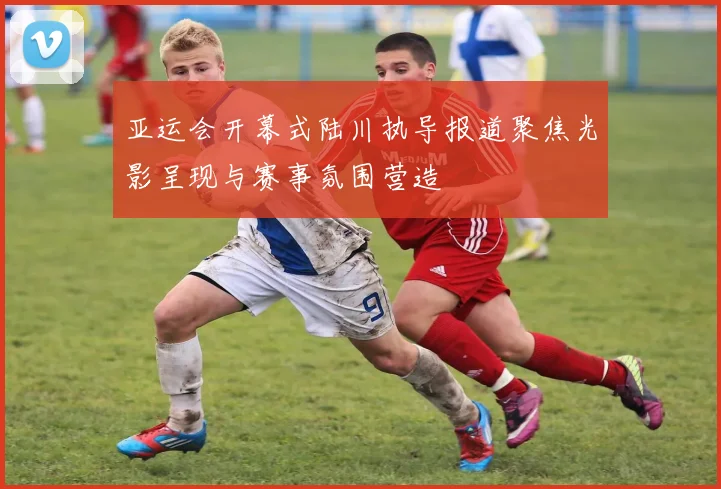 亚运会开幕式陆川执导报道聚焦光影呈现与赛事氛围营造