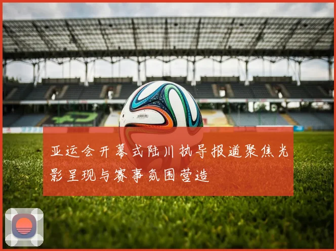 亚运会开幕式陆川执导报道聚焦光影呈现与赛事氛围营造