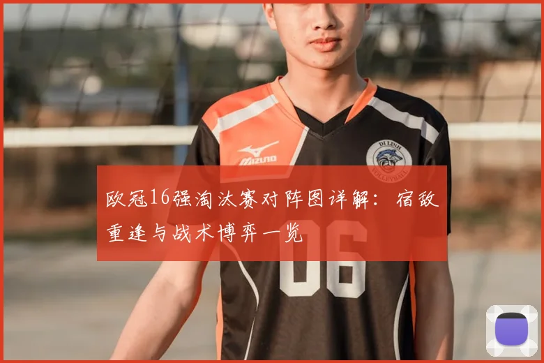 欧冠16强淘汰赛对阵图详解：宿敌重逢与战术博弈一览