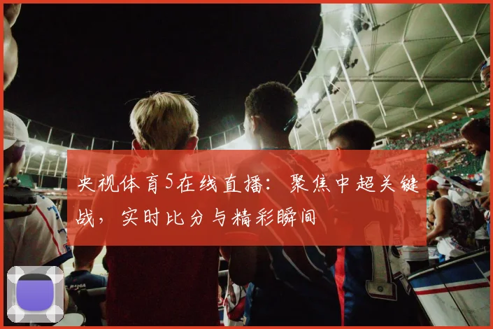 央视体育5在线直播：聚焦中超关键战，实时比分与精彩瞬间